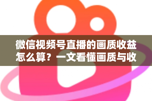 微信视频号直播的画质收益怎么算？一文看懂画质与收益的计算逻辑及提升技巧