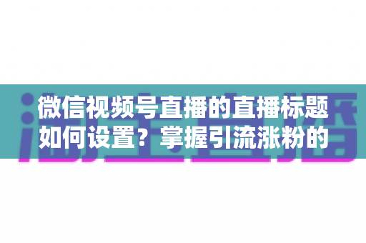 微信视频号直播的直播标题如何设置？掌握引流涨粉的标题优化全攻略