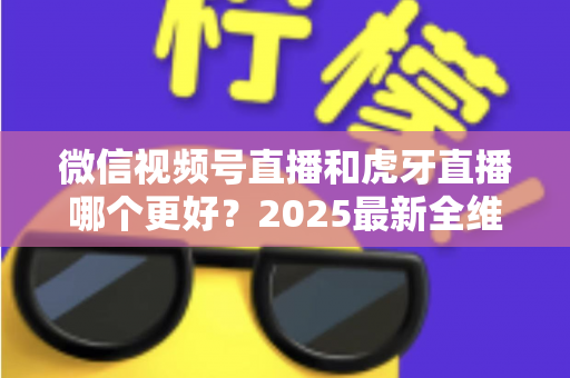 微信视频号直播和虎牙直播哪个更好？2025最新全维度深度对比与选择指南