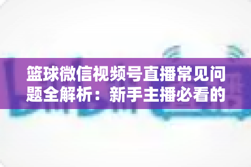 篮球微信视频号直播常见问题全解析：新手主播必看的避坑与涨粉实战指南