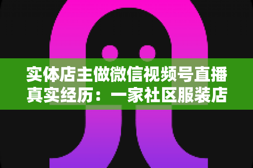 实体店主做微信视频号直播真实经历：一家社区服装店从客流下滑到月销翻倍的完整复盘