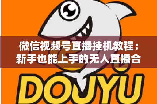 微信视频号直播挂机教程：新手也能上手的无人直播合规操作全攻略