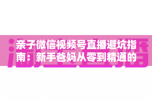 亲子微信视频号直播避坑指南：新手爸妈从零到精通的实战避雷手册