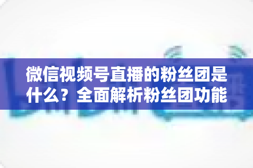 微信视频号直播的粉丝团是什么?全面解析粉丝团功能、加入方法与运营价值 微信视频号直播的粉丝团是什么?全面解析粉丝团功能、加入方法与运营价值