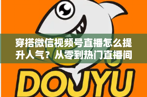 穿搭微信视频号直播怎么提升人气？从零到热门直播间的全流程实战指南