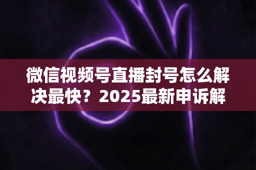 微信视频号直播封号怎么解决最快？2025最新申诉解封全流程指南（附防封避坑清单）