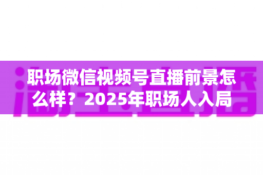 职场微信视频号直播前景怎么样?2025年职场人入局直播带货与个人IP的机遇趋势深度解析 职场微信视频号直播前景怎么样?2025年职场人入局直播带货与个人IP的机遇趋势深度解析