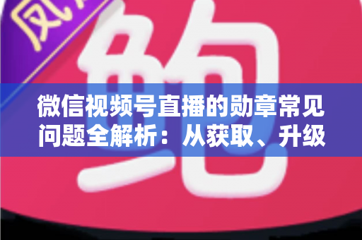 微信视频号直播的勋章常见问题全解析：从获取、升级到消失恢复，一篇帮你彻底搞懂勋章规则