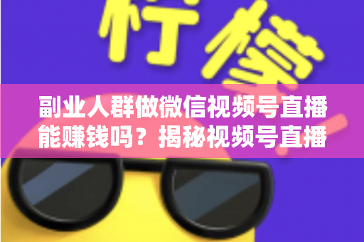 副业人群做微信视频号直播能赚钱吗？揭秘视频号直播副业变现的真实答案与实操指南