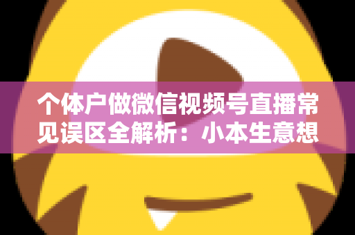 个体户做微信视频号直播常见误区全解析：小本生意想涨流量，这些坑千万别踩