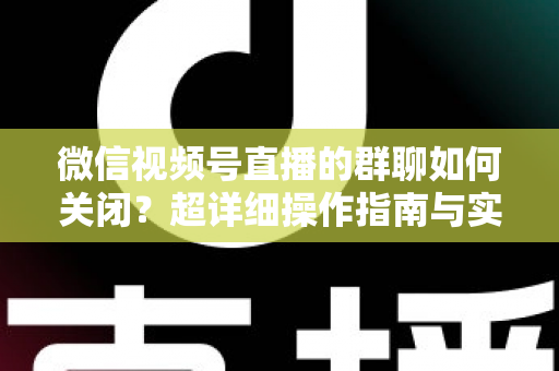 微信视频号直播的群聊如何关闭？超详细操作指南与实用技巧全解析