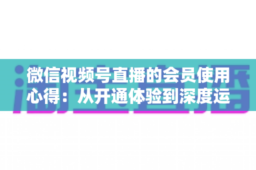 微信视频号直播的会员使用心得：从开通体验到深度运营的实战全攻略