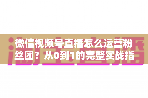 微信视频号直播怎么运营粉丝团？从0到1的完整实战指南与技巧解析