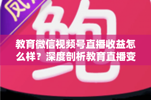 教育微信视频号直播收益怎么样？深度剖析教育直播变现潜力与赚钱攻略