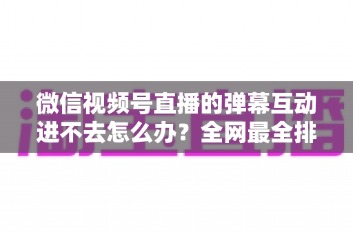 微信视频号直播的弹幕互动进不去怎么办？全网最全排查攻略与实用解决技巧一文学会