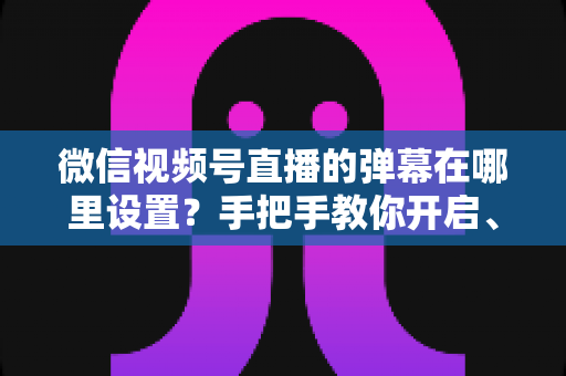 微信视频号直播的弹幕在哪里设置？手把手教你开启、关闭与管理弹幕的完整指南