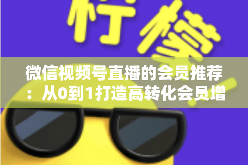 微信视频号直播的会员推荐：从0到1打造高转化会员增长体系的完整实战指南