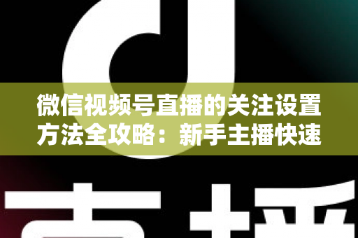微信视频号直播的关注设置方法全攻略：新手主播快速涨粉的实用指南