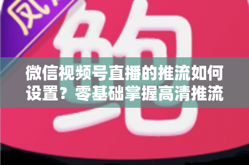 微信视频号直播的推流如何设置？零基础掌握高清推流直播完整教程