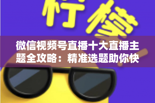 微信视频号直播十大直播主题全攻略：精准选题助你快速涨粉变现的实战指南
