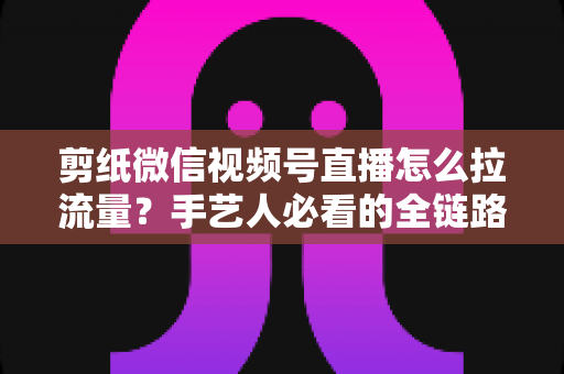 剪纸微信视频号直播怎么拉流量？手艺人必看的全链路引流实战指南
