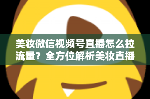 美妆微信视频号直播怎么拉流量？全方位解析美妆直播引流涨粉的实战技巧与运营策略