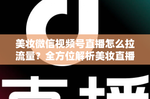 美妆微信视频号直播怎么拉流量？全方位解析美妆直播引流涨粉的实战技巧与运营策略