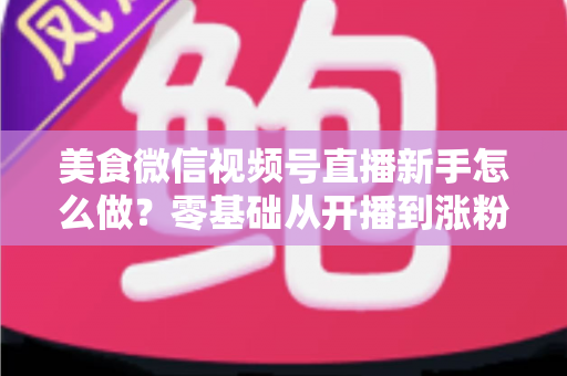 美食微信视频号直播新手怎么做？零基础从开播到涨粉变现的全流程实战指南