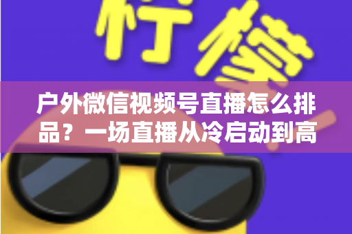 户外微信视频号直播怎么排品?一场直播从冷启动到高转化的实战排品指南 户外微信视频号直播怎么排品?一场直播从冷启动到高转化的实战排品指南