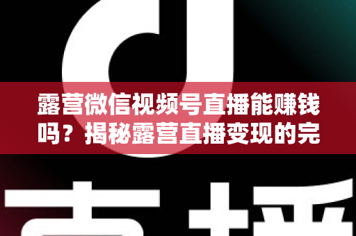 露营微信视频号直播能赚钱吗？揭秘露营直播变现的完整攻略与真实收益