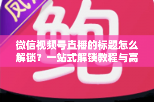 微信视频号直播的标题怎么解锁?一站式解锁教程与高流量标题优化秘籍 微信视频号直播的标题怎么解锁?一站式解锁教程与高流量标题优化秘籍