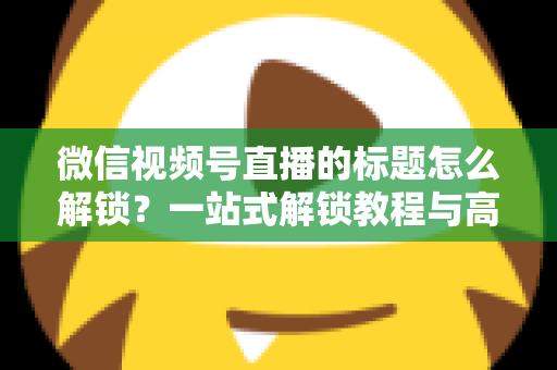 微信视频号直播的标题怎么解锁?一站式解锁教程与高流量标题优化秘籍 微信视频号直播的标题怎么解锁?一站式解锁教程与高流量标题优化秘籍
