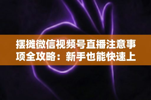 摆摊微信视频号直播注意事项全攻略：新手也能快速上手的实战指南