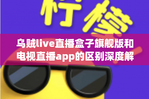 乌贼live直播盒子旗舰版和电视直播app的区别深度解析：硬件盒子与软件应用到底怎么选？