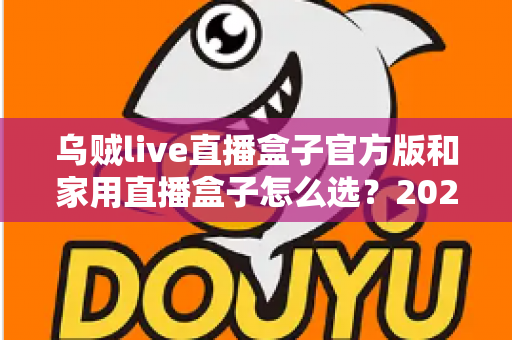 乌贼live直播盒子官方版和家用直播盒子怎么选？2025年最新选购指南助你一键避坑