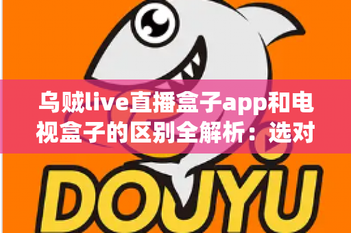 乌贼live直播盒子app和电视盒子的区别全解析：选对观影方案，畅享高清大屏新体验