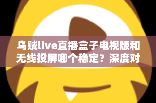 乌贼live直播盒子电视版和无线投屏哪个稳定？深度对比分析与实用优化指南