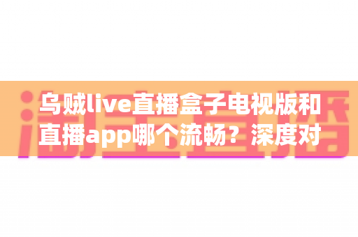 乌贼live直播盒子电视版和直播app哪个流畅？深度对比帮你选出最佳观影方案