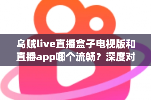 乌贼live直播盒子电视版和直播app哪个流畅？深度对比帮你选出最佳观影方案