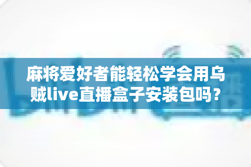 麻将爱好者能轻松学会用乌贼live直播盒子安装包吗？零基础开播全攻略与深度解析