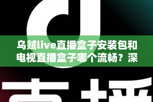 乌贼live直播盒子安装包和电视直播盒子哪个流畅？深度对比测评助你做出明智选择