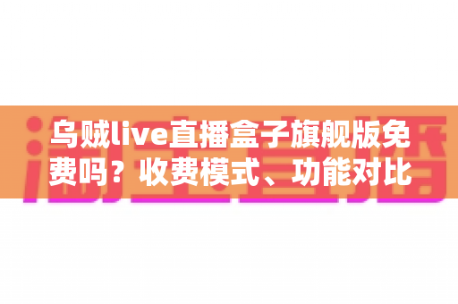 乌贼live直播盒子旗舰版免费吗?收费模式、功能对比与避坑指南全解析 乌贼live直播盒子旗舰版免费吗?收费模式、功能对比与避坑指南全解析