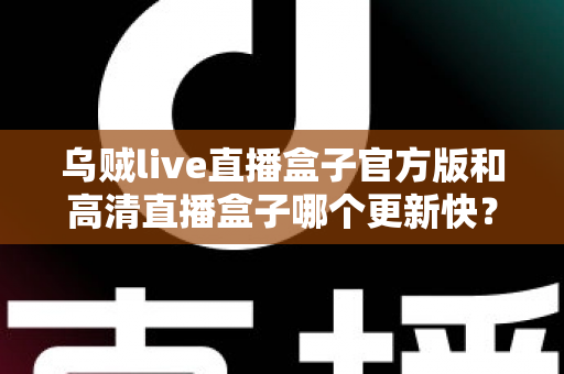 乌贼live直播盒子官方版和高清直播盒子哪个更新快？全面对比解析与实用选择指南