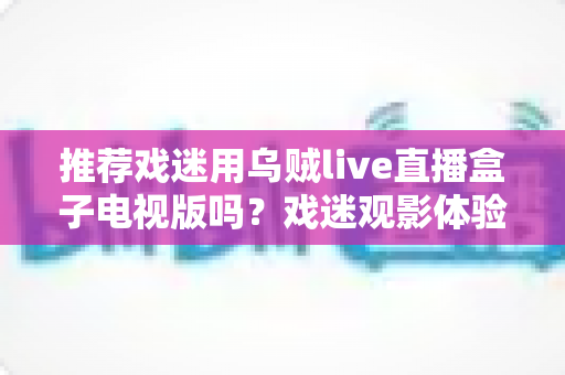 推荐戏迷用乌贼live直播盒子电视版吗？戏迷观影体验全面评测与实用指南