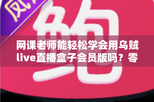 网课老师能轻松学会用乌贼live直播盒子会员版吗？零基础教师的直播设备上手全解析