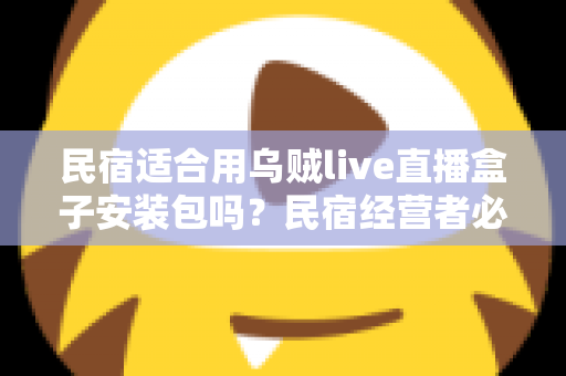 民宿适合用乌贼live直播盒子安装包吗？民宿经营者必读的直播设备选择与合规使用全解析
