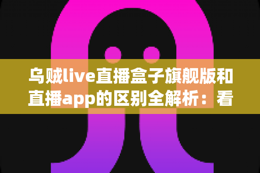 乌贼live直播盒子旗舰版和直播app的区别全解析：看完这篇你就知道该选哪个