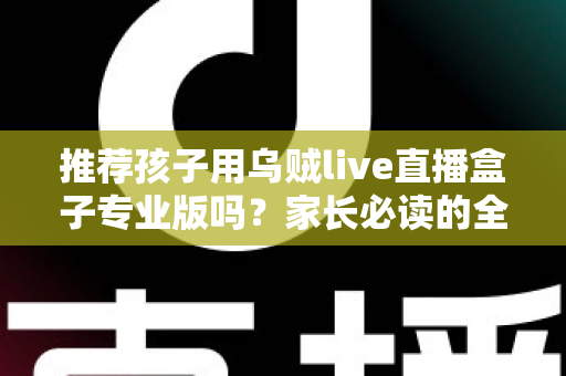 推荐孩子用乌贼live直播盒子专业版吗？家长必读的全面解析与理性使用指南