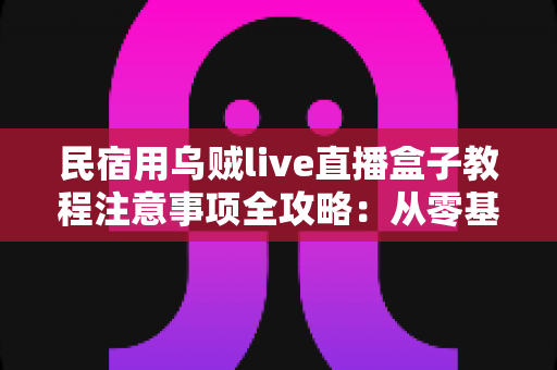 民宿用乌贼live直播盒子教程注意事项全攻略：从零基础到稳定开播的实战指南