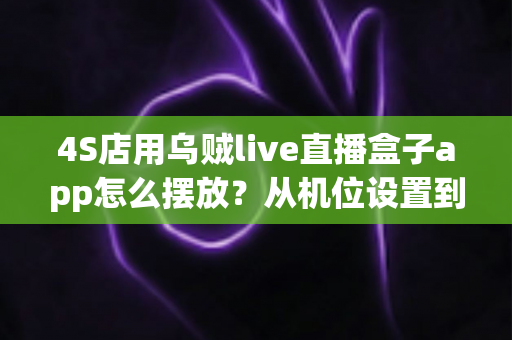 4S店用乌贼live直播盒子app怎么摆放？从机位设置到场景布置的完整实操指南